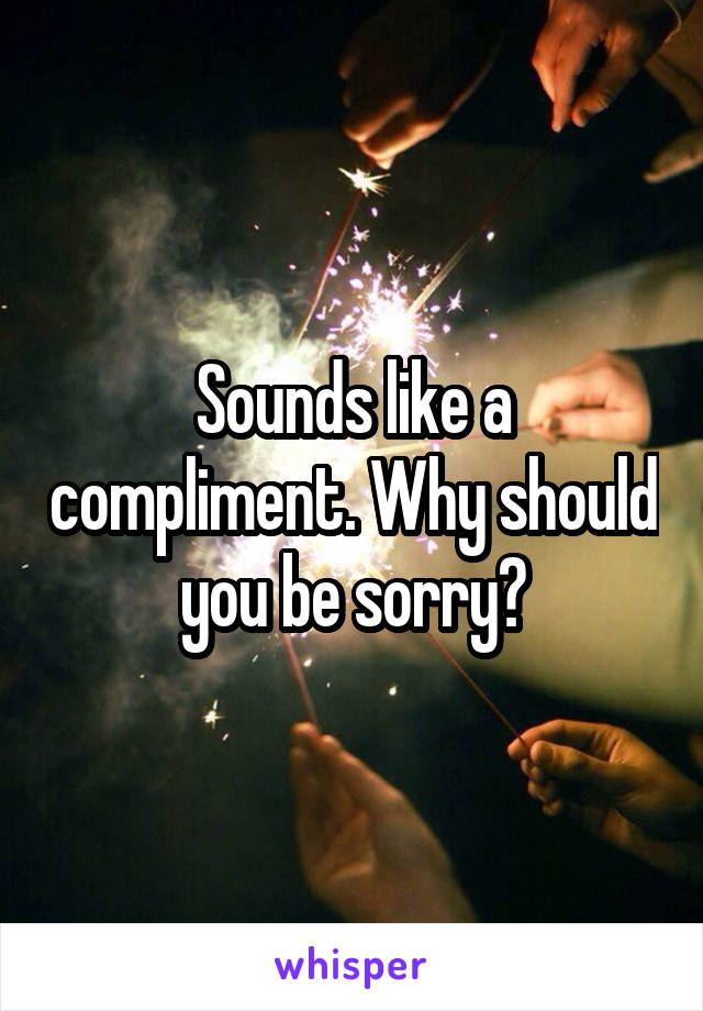 Sounds like a compliment. Why should you be sorry?
