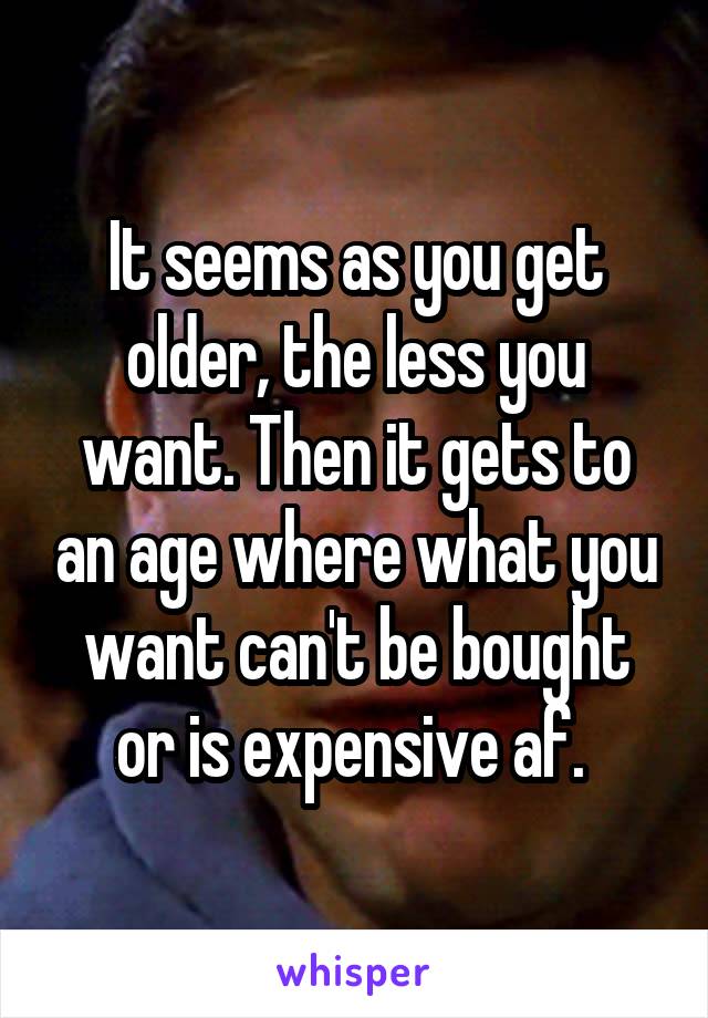 It seems as you get older, the less you want. Then it gets to an age where what you want can't be bought or is expensive af. 