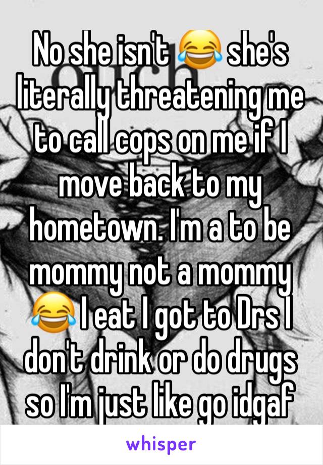 No she isn't 😂 she's literally threatening me to call cops on me if I move back to my hometown. I'm a to be mommy not a mommy 😂 I eat I got to Drs I don't drink or do drugs so I'm just like go idgaf