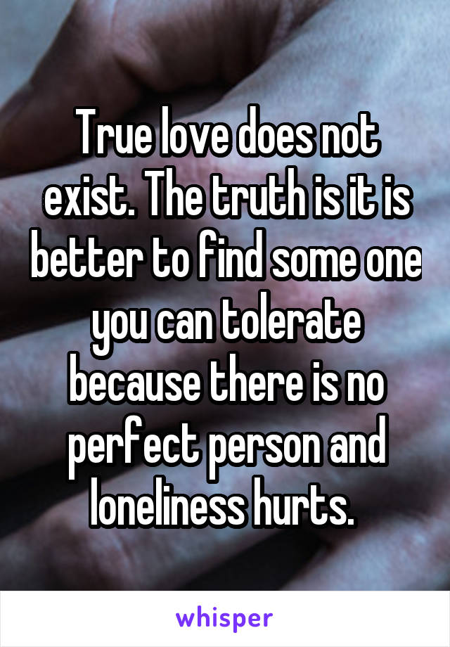 True love does not exist. The truth is it is better to find some one you can tolerate because there is no perfect person and loneliness hurts. 
