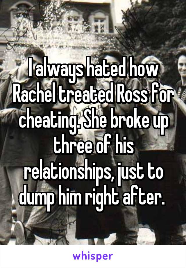 I always hated how Rachel treated Ross for cheating. She broke up three of his relationships, just to dump him right after. 