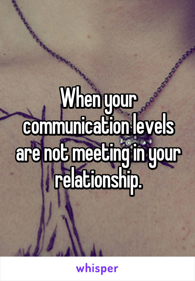 When your communication levels are not meeting in your relationship.
