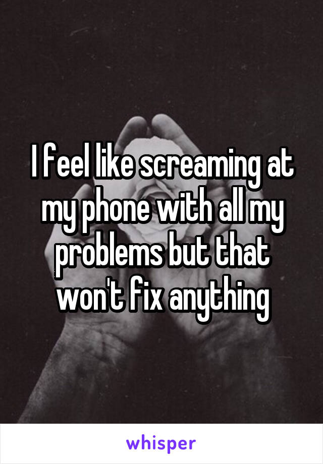 I feel like screaming at my phone with all my problems but that won't fix anything