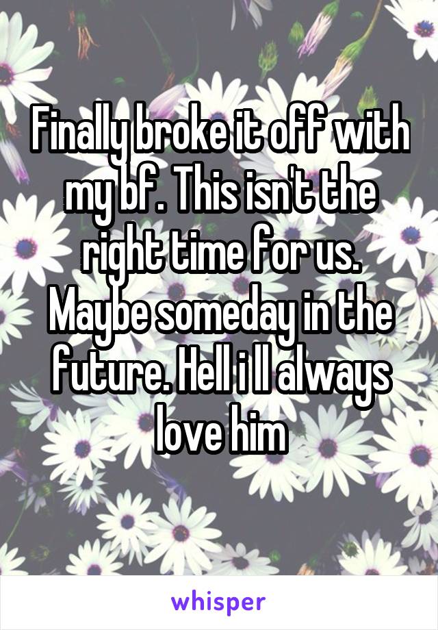 Finally broke it off with my bf. This isn't the right time for us. Maybe someday in the future. Hell i ll always love him
