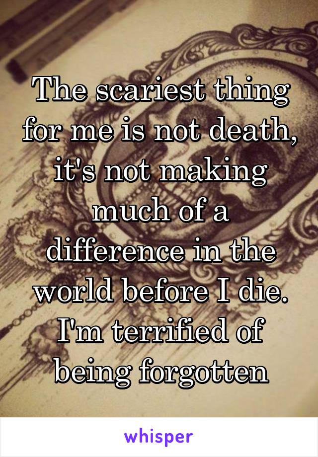 The scariest thing for me is not death, it's not making much of a difference in the world before I die. I'm terrified of being forgotten
