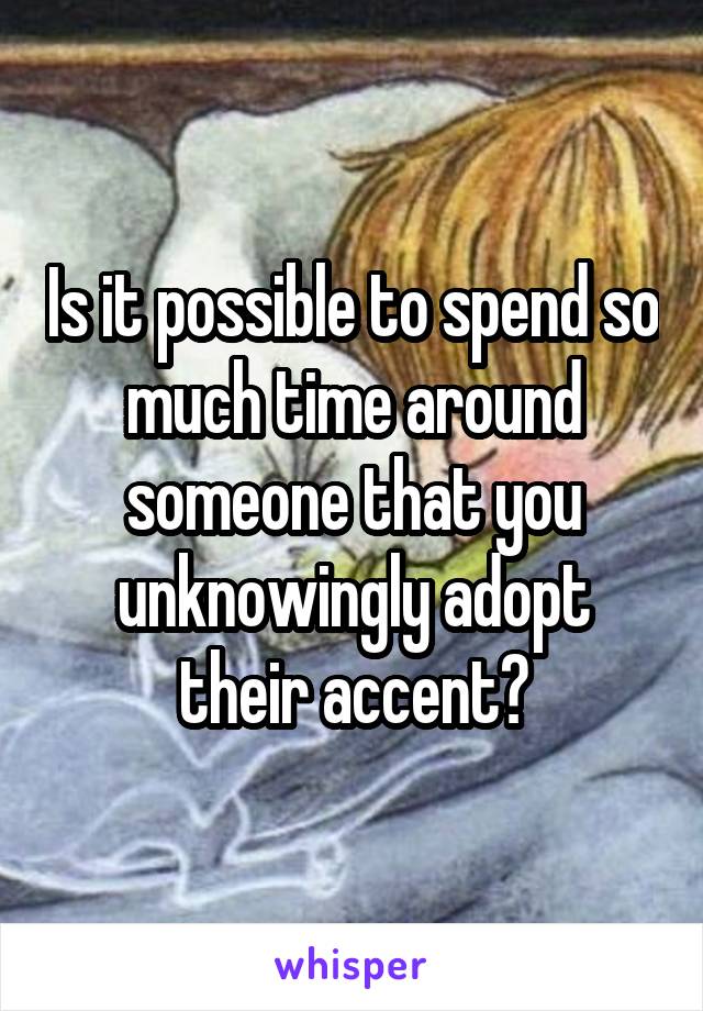 Is it possible to spend so much time around someone that you unknowingly adopt their accent?