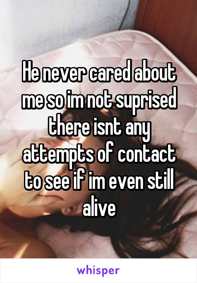 He never cared about me so im not suprised there isnt any attempts of contact to see if im even still alive