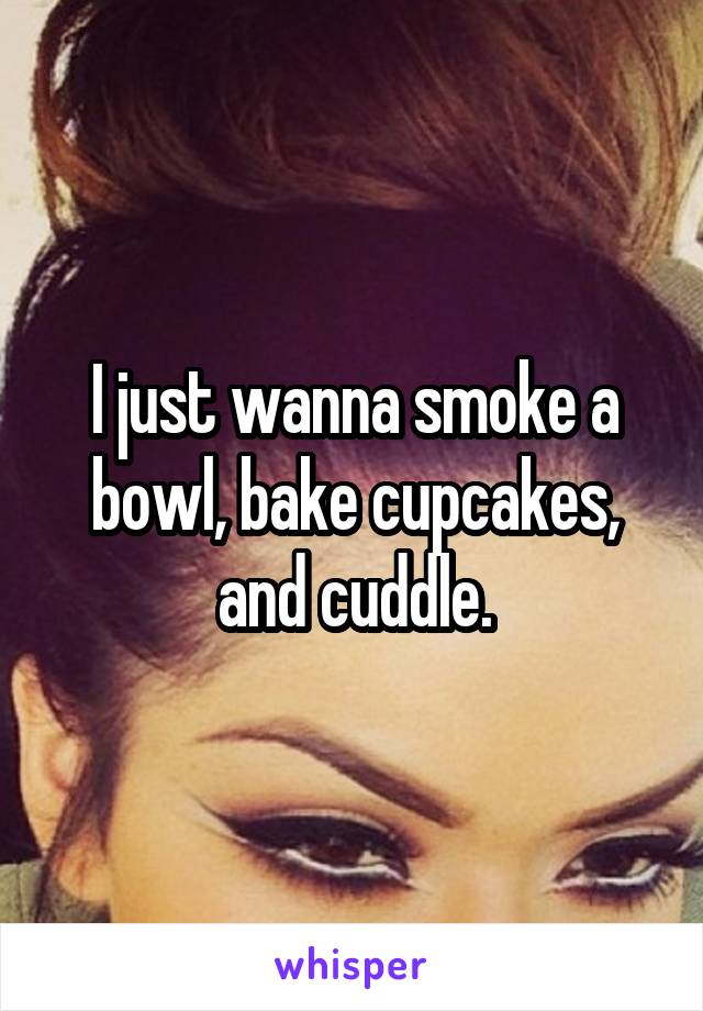 I just wanna smoke a bowl, bake cupcakes, and cuddle.