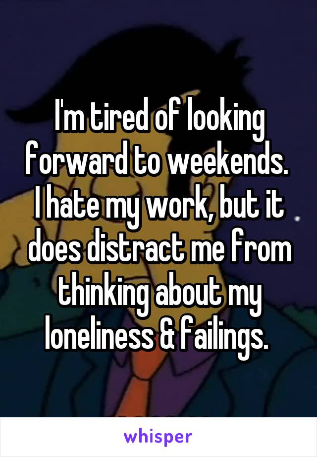 I'm tired of looking forward to weekends. 
I hate my work, but it does distract me from thinking about my loneliness & failings. 