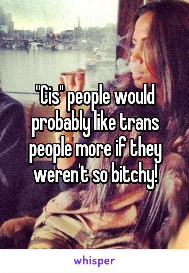 "Cis" people would probably like trans people more if they weren't so bitchy!