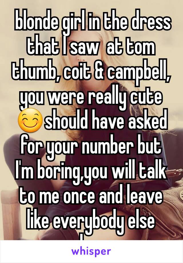  blonde girl in the dress that I saw  at tom thumb, coit & campbell, you were really cute 😊should have asked for your number but I'm boring,you will talk to me once and leave like everybody else does