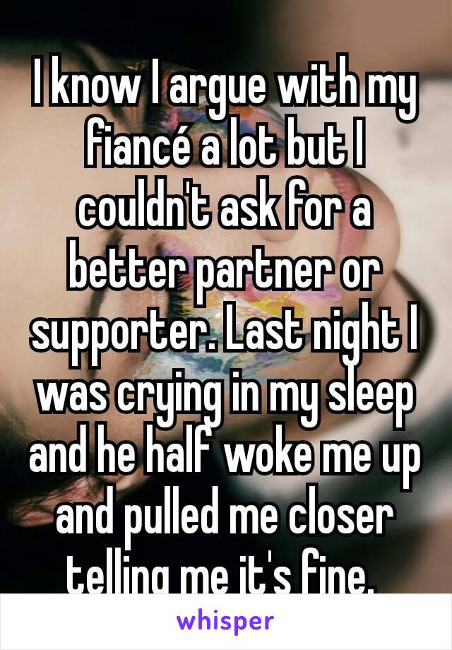 I know I argue with my fiancé a lot but I couldn't ask for a better partner or supporter. Last night I was crying in my sleep and he half woke me up and pulled me closer telling me it's fine. 