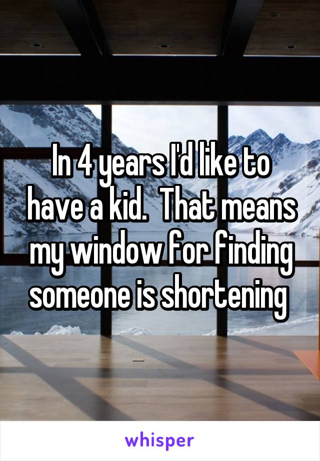 In 4 years I'd like to have a kid.  That means my window for finding someone is shortening 