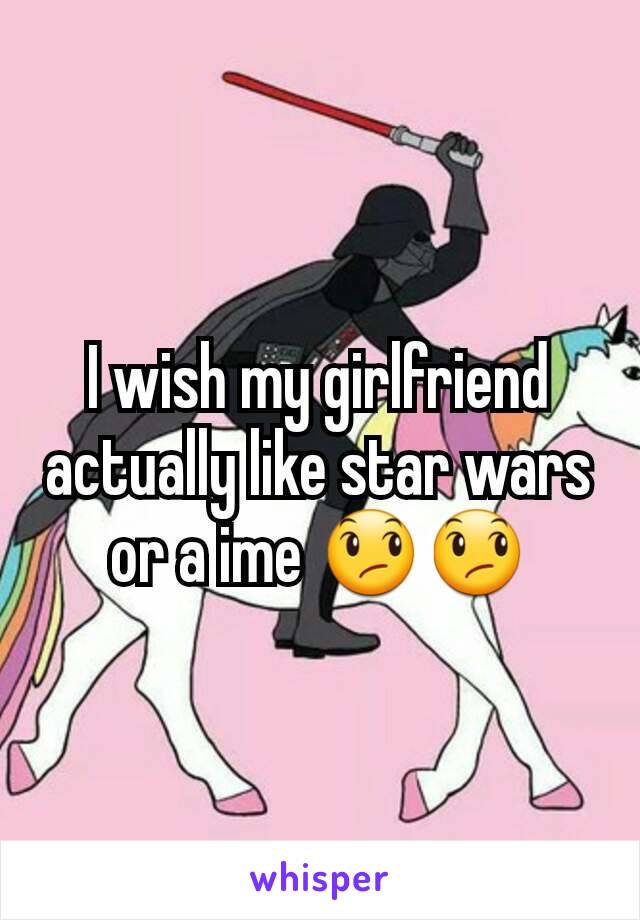 I wish my girlfriend actually like star wars or a ime 😞😞