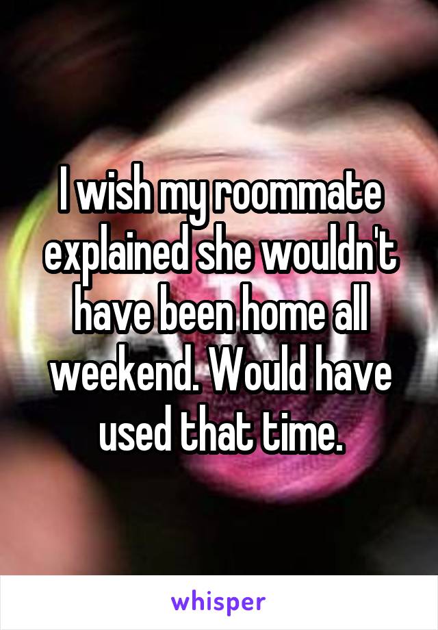 I wish my roommate explained she wouldn't have been home all weekend. Would have used that time.