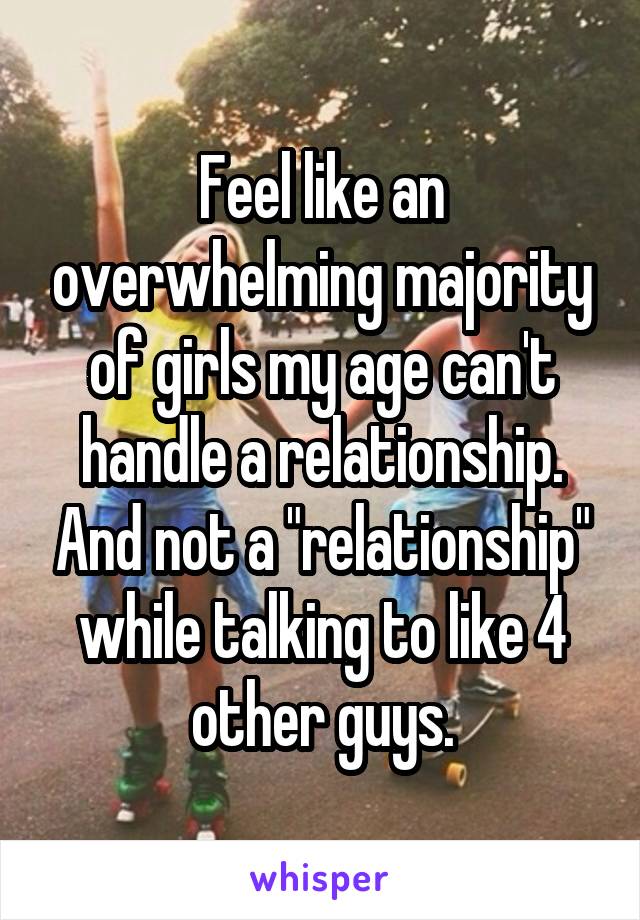 Feel like an overwhelming majority of girls my age can't handle a relationship. And not a "relationship" while talking to like 4 other guys.