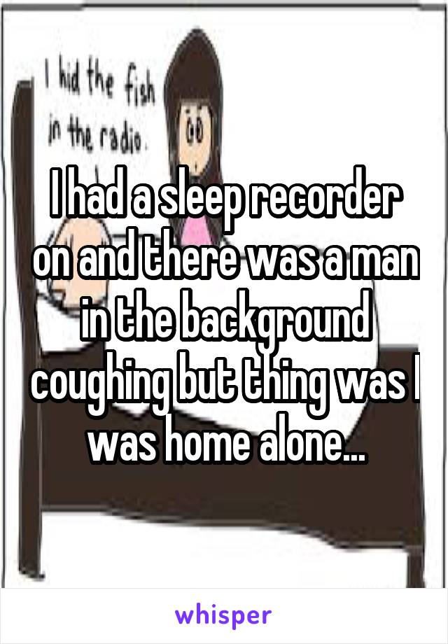 I had a sleep recorder on and there was a man in the background coughing but thing was I was home alone...