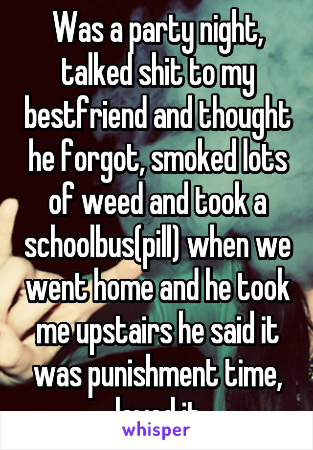 Was a party night, talked shit to my bestfriend and thought he forgot, smoked lots of weed and took a schoolbus(pill) when we went home and he took me upstairs he said it was punishment time, loved it