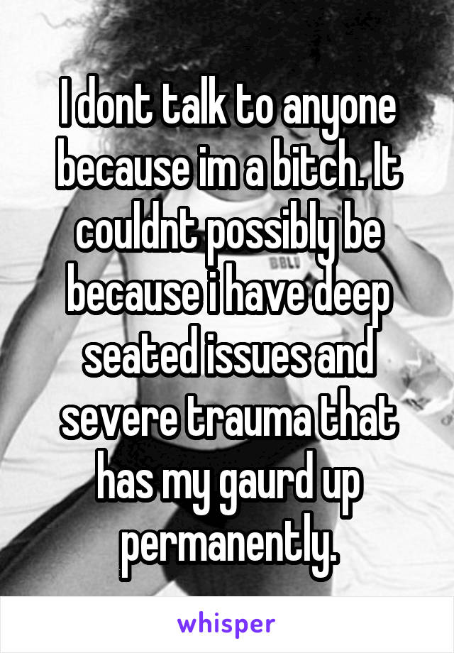 I dont talk to anyone because im a bitch. It couldnt possibly be because i have deep seated issues and severe trauma that has my gaurd up permanently.