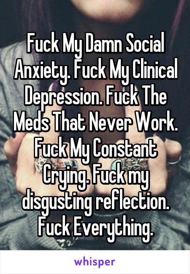 Fuck My Damn Social Anxiety. Fuck My Clinical Depression. Fuck The Meds That Never Work. Fuck My Constant Crying. Fuck my disgusting reflection. Fuck Everything.