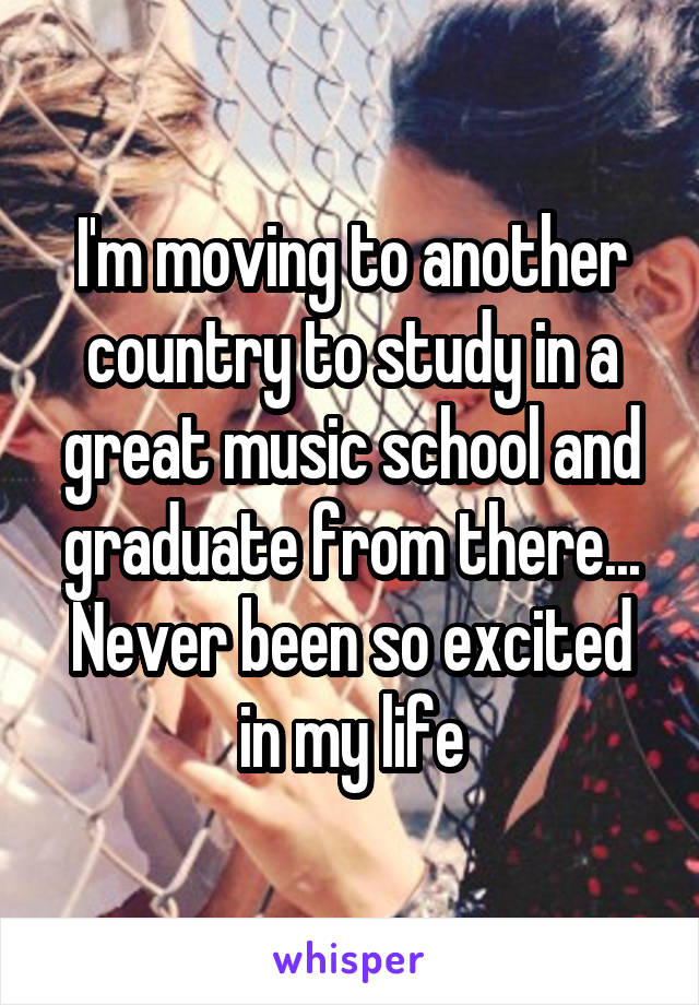 I'm moving to another country to study in a great music school and graduate from there...
Never been so excited in my life