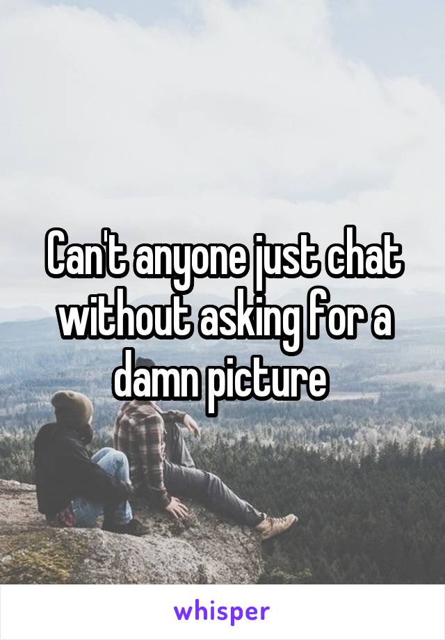 Can't anyone just chat without asking for a damn picture 