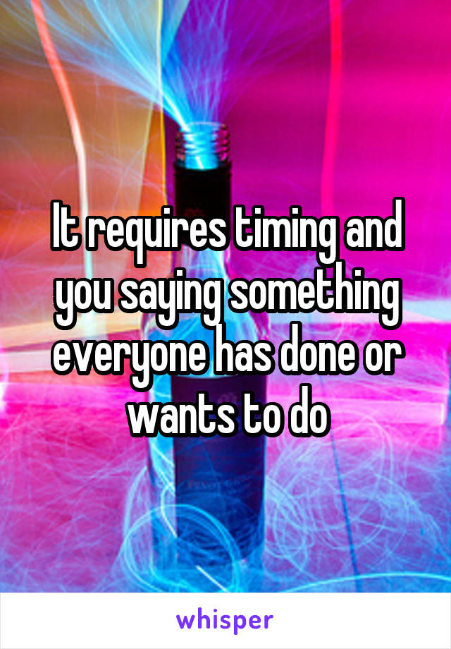 It requires timing and you saying something everyone has done or wants to do