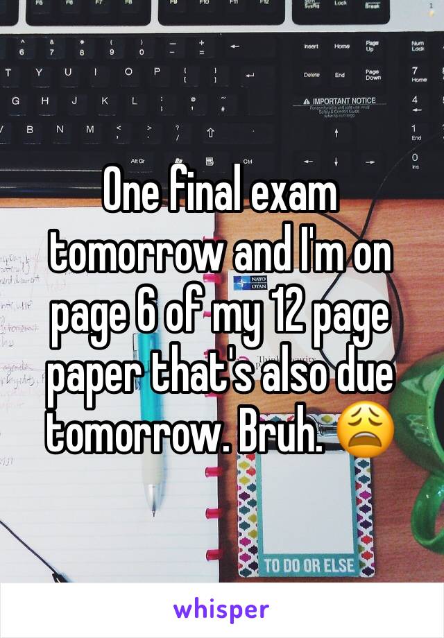 One final exam tomorrow and I'm on page 6 of my 12 page paper that's also due tomorrow. Bruh. 😩