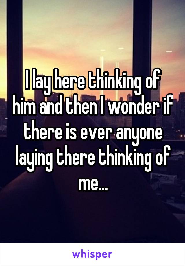 I lay here thinking of him and then I wonder if there is ever anyone laying there thinking of me...