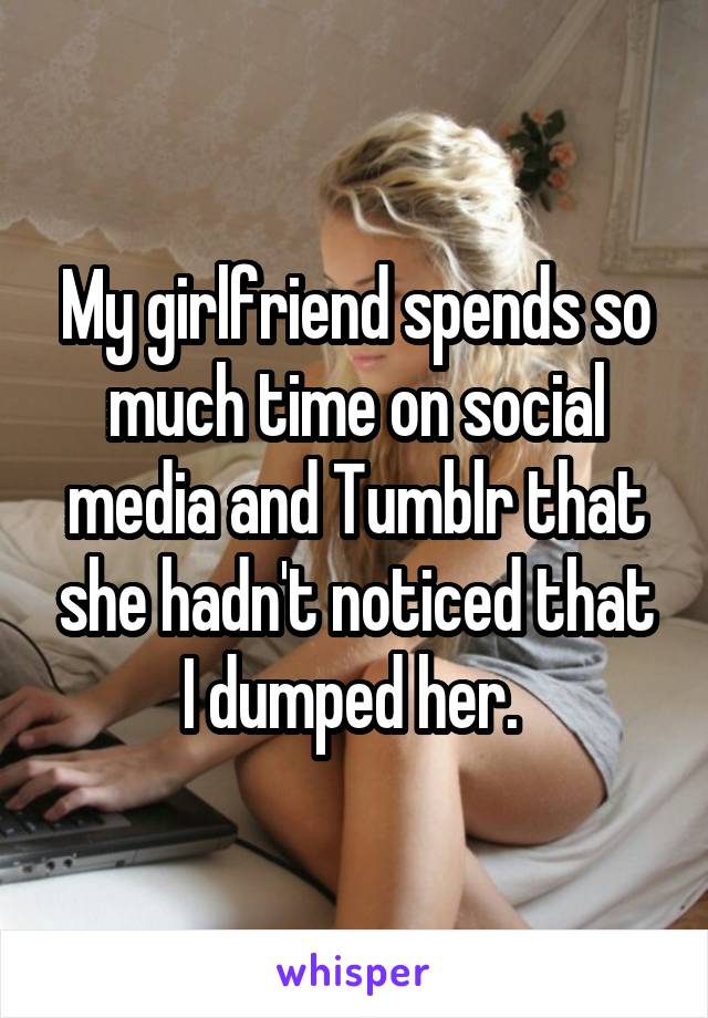 My girlfriend spends so much time on social media and Tumblr that she hadn't noticed that I dumped her. 
