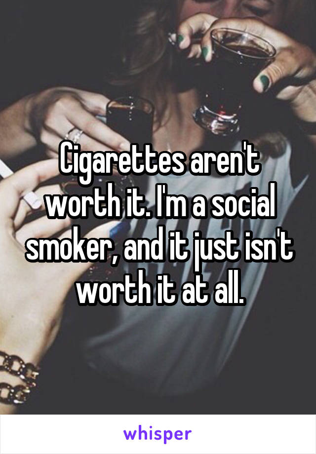 Cigarettes aren't worth it. I'm a social smoker, and it just isn't worth it at all.