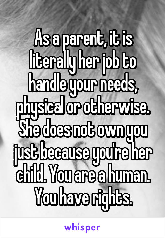 As a parent, it is literally her job to handle your needs, physical or otherwise. She does not own you just because you're her child. You are a human. You have rights.