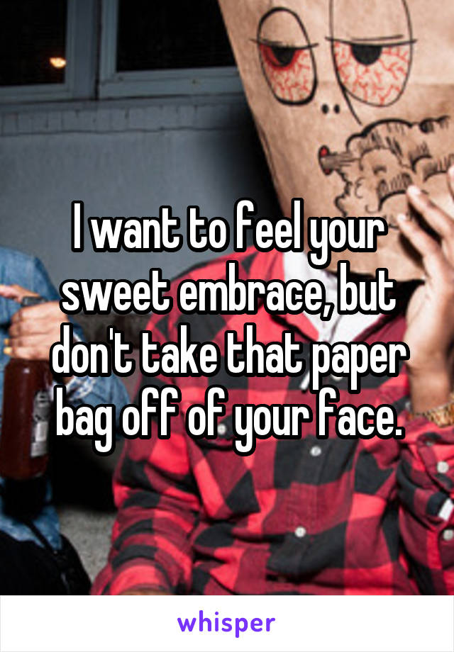 I want to feel your sweet embrace, but don't take that paper bag off of your face.