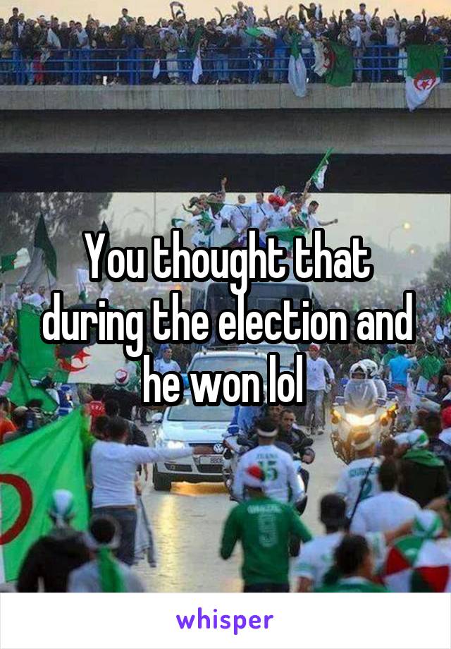 You thought that during the election and he won lol 