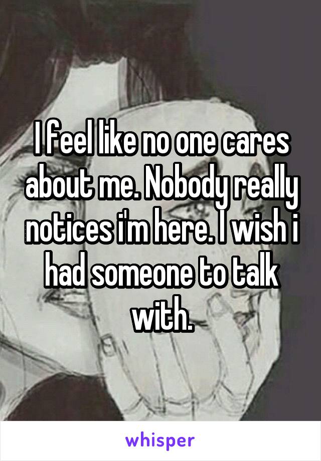 I feel like no one cares about me. Nobody really notices i'm here. I wish i had someone to talk with.