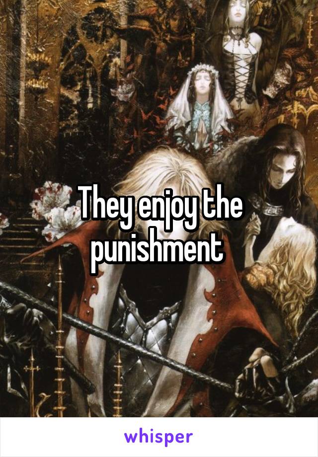 They enjoy the punishment 