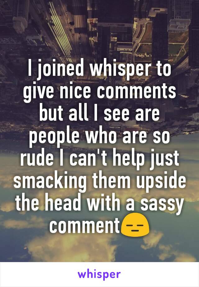 I joined whisper to give nice comments but all I see are people who are so rude I can't help just smacking them upside the head with a sassy comment😑