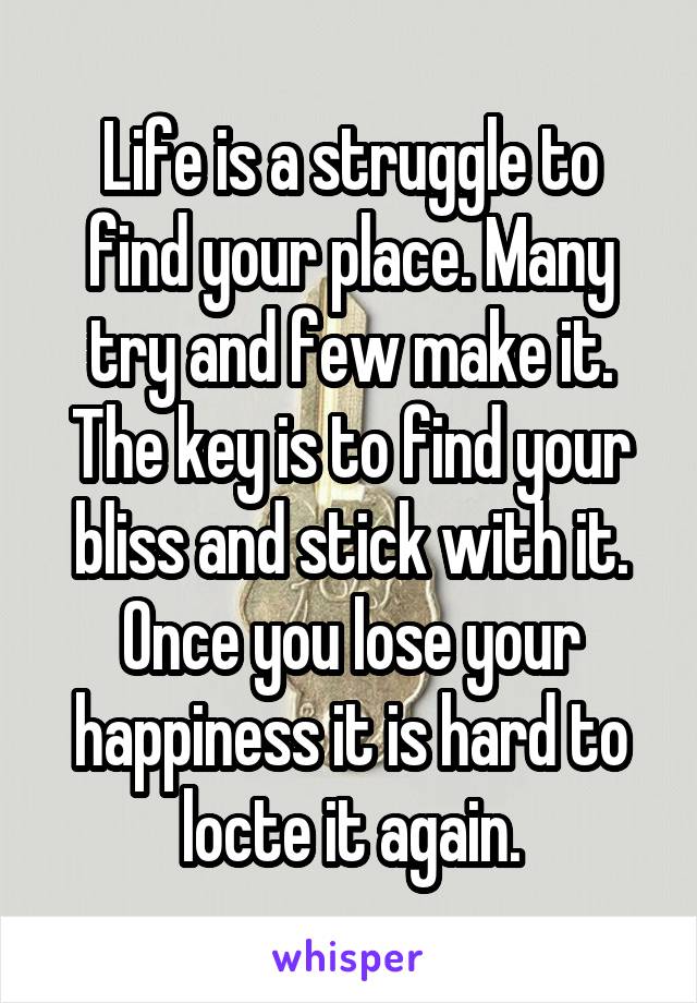 Life is a struggle to find your place. Many try and few make it. The key is to find your bliss and stick with it. Once you lose your happiness it is hard to locte it again.