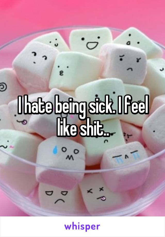 I hate being sick. I feel like shit..