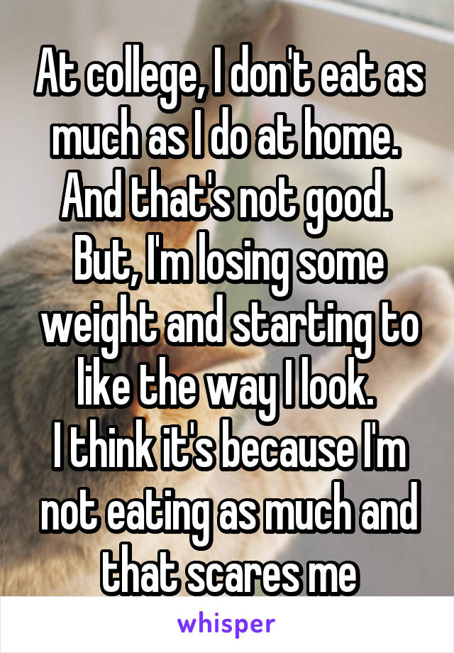 At college, I don't eat as much as I do at home. 
And that's not good. 
But, I'm losing some weight and starting to like the way I look. 
I think it's because I'm not eating as much and that scares me