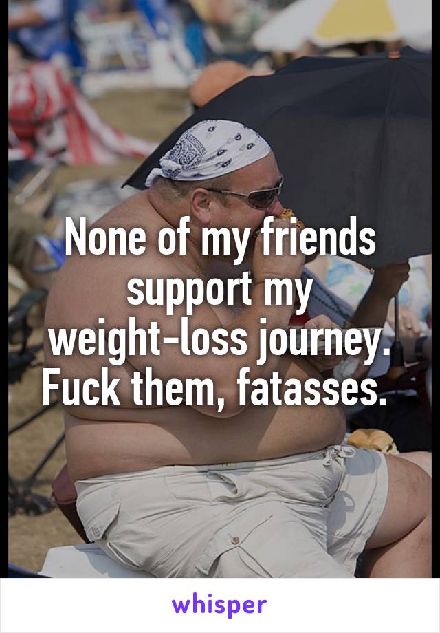 None of my friends support my weight-loss journey. Fuck them, fatasses. 