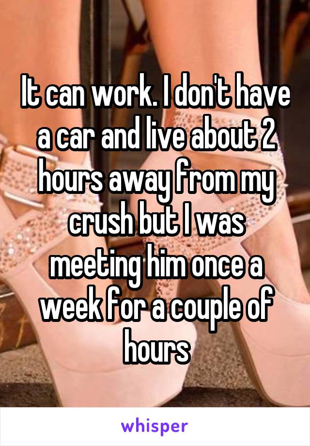 It can work. I don't have a car and live about 2 hours away from my crush but I was meeting him once a week for a couple of hours