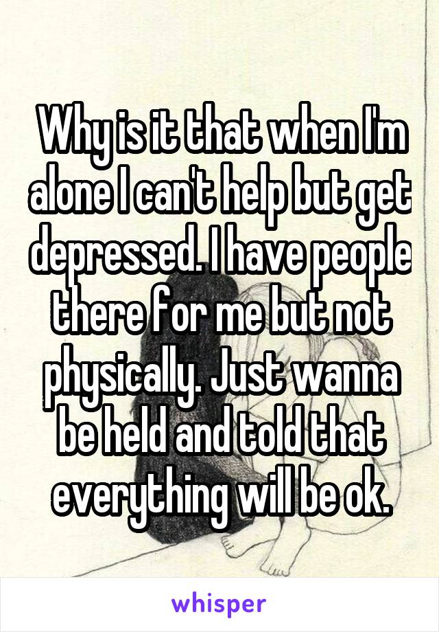 Why is it that when I'm alone I can't help but get depressed. I have people there for me but not physically. Just wanna be held and told that everything will be ok.