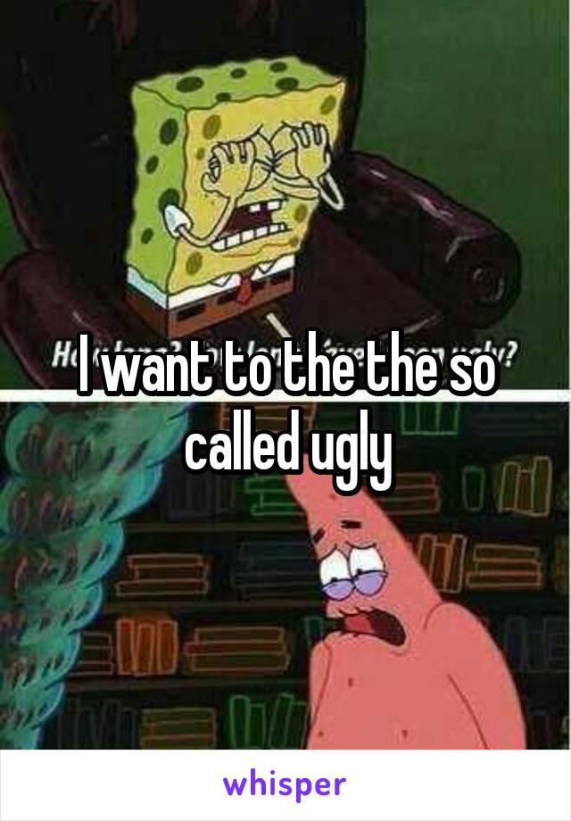 I want to the the so called ugly