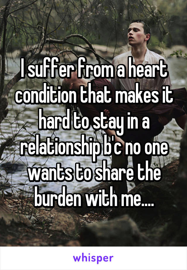 I suffer from a heart condition that makes it hard to stay in a relationship b'c no one wants to share the burden with me....