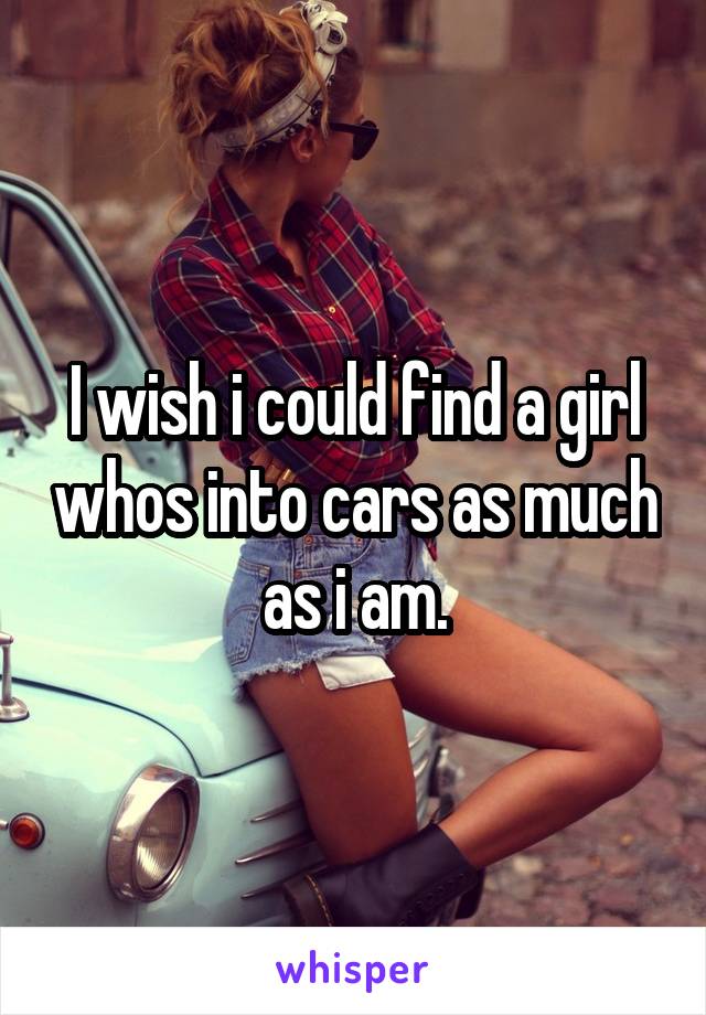 I wish i could find a girl whos into cars as much as i am.
