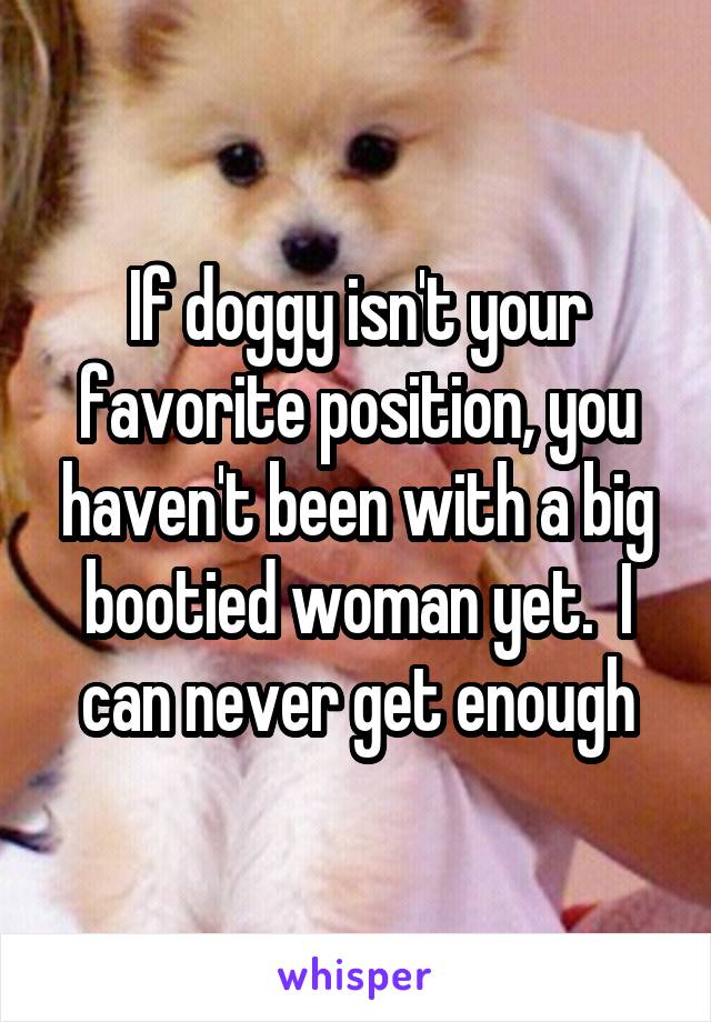If doggy isn't your favorite position, you haven't been with a big bootied woman yet.  I can never get enough