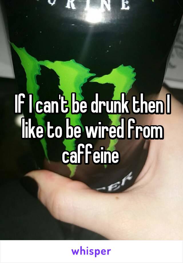 If I can't be drunk then I like to be wired from caffeine 