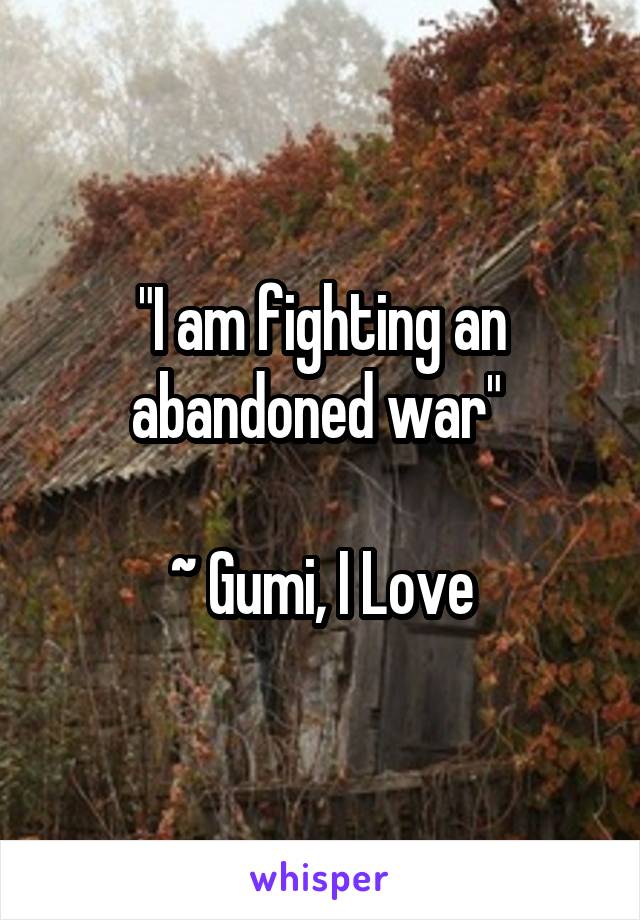 "I am fighting an abandoned war" 

~ Gumi, I Love