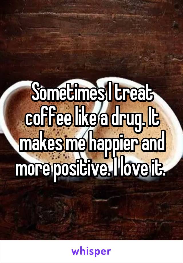 Sometimes I treat coffee like a drug. It makes me happier and more positive. I love it. 